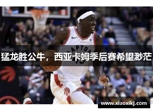 猛龙胜公牛，西亚卡姆季后赛希望渺茫